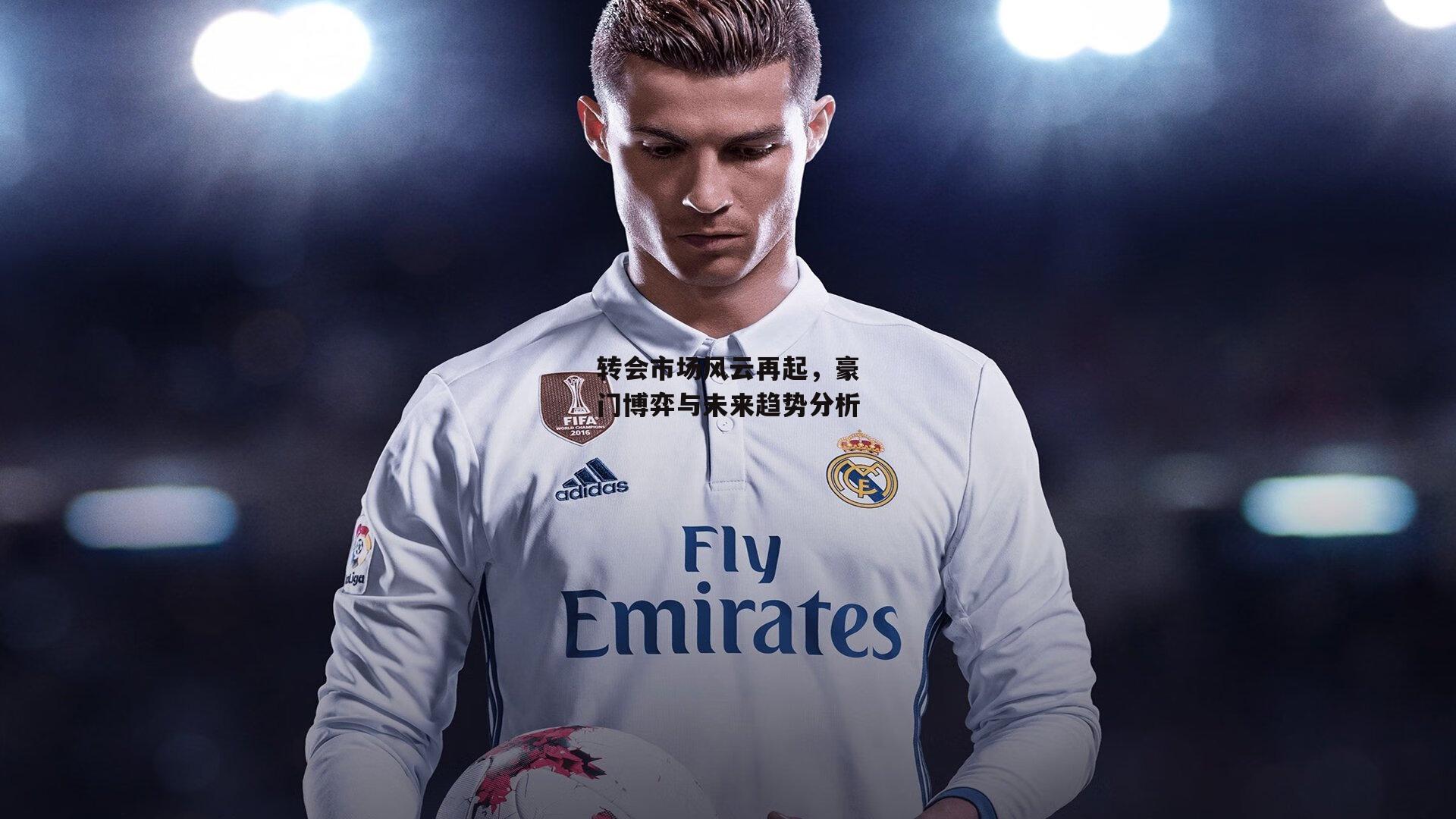 转会市场风云再起,豪门博弈与未来趋势分析