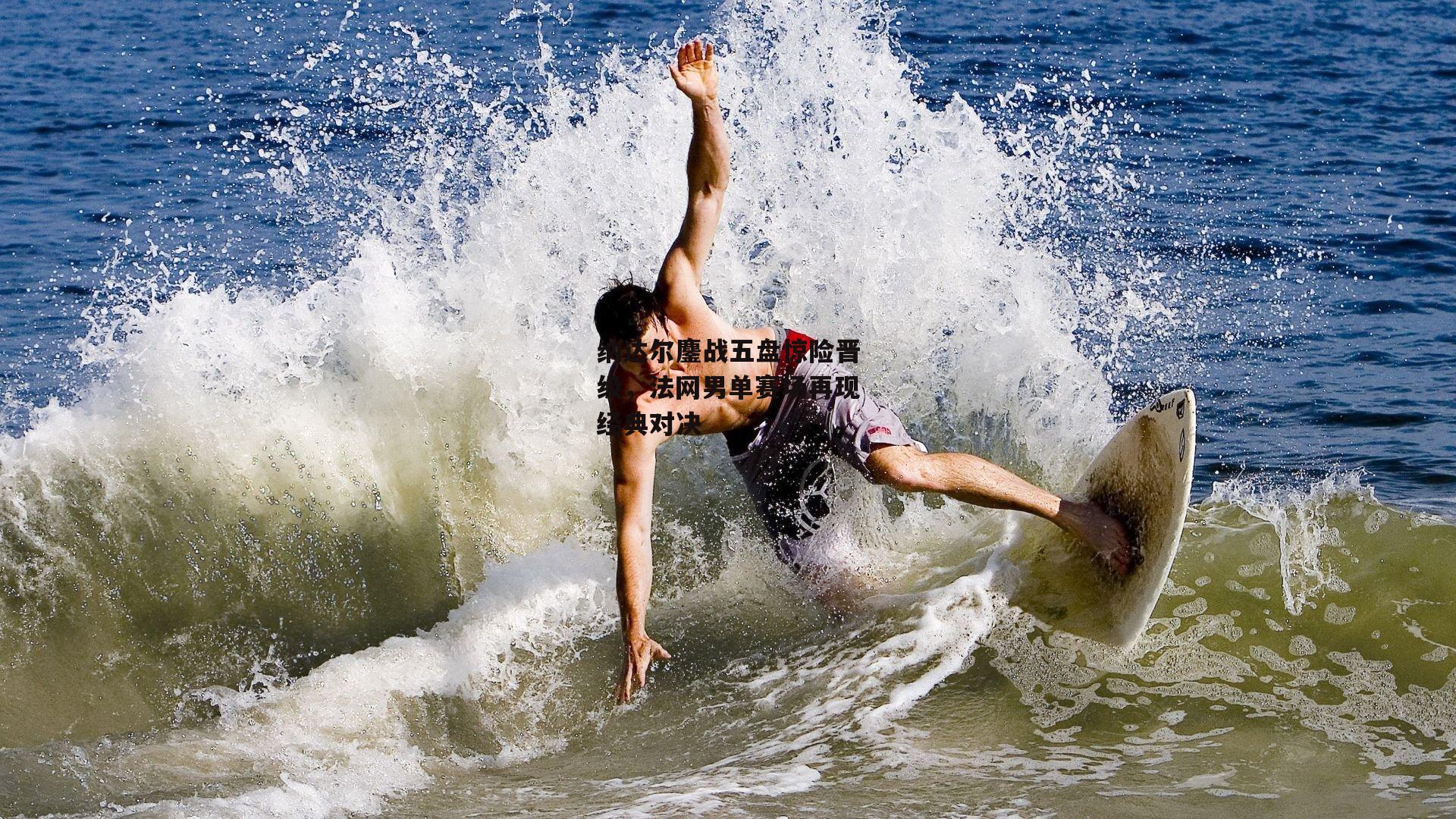 纳达尔鏖战五盘惊险晋级,法网男单赛场再现经典对决